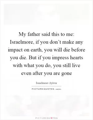 My father said this to me: Israelmore, if you don’t make any impact on earth, you will die before you die. But if you impress hearts with what you do, you still live even after you are gone Picture Quote #1