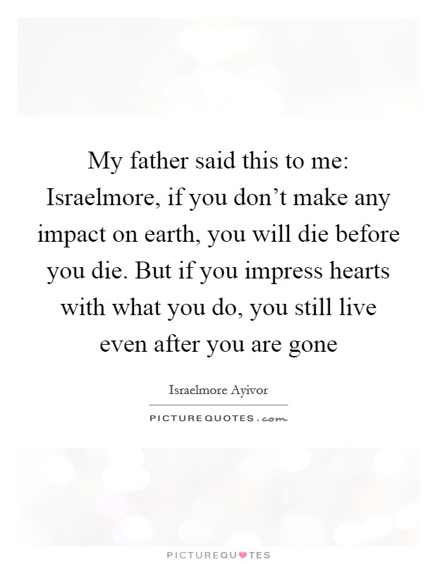 My father said this to me: Israelmore, if you don't make any impact on earth, you will die before you die. But if you impress hearts with what you do, you still live even after you are gone Picture Quote #1