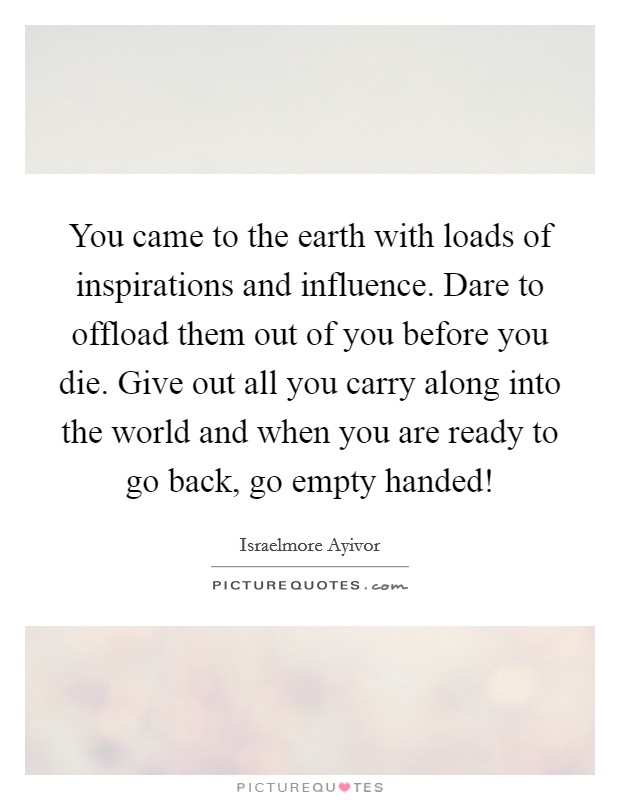 You came to the earth with loads of inspirations and influence. Dare to offload them out of you before you die. Give out all you carry along into the world and when you are ready to go back, go empty handed! Picture Quote #1