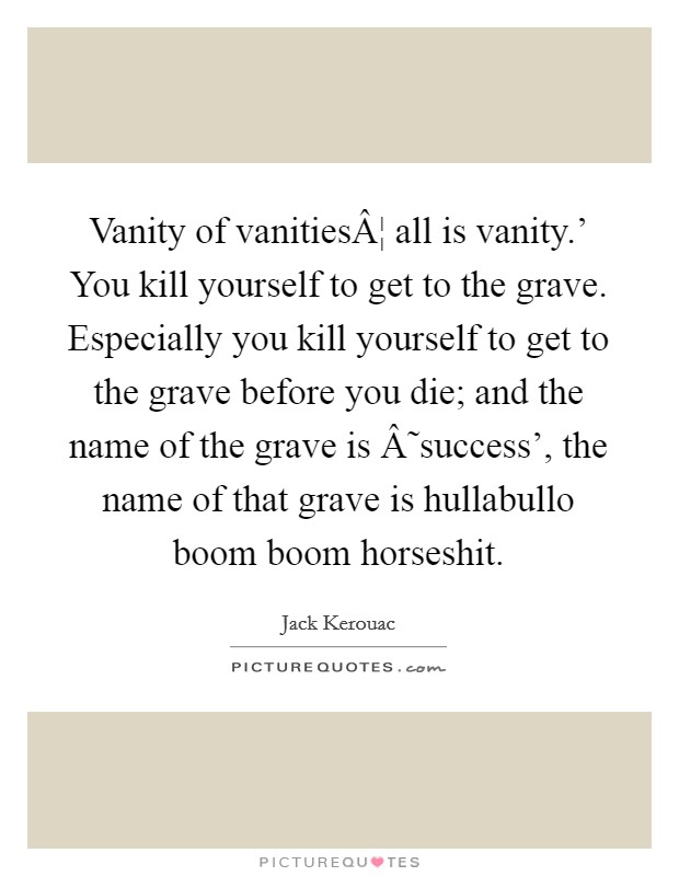 Vanity of vanitiesÂ¦ all is vanity.' You kill yourself to get to the grave. Especially you kill yourself to get to the grave before you die; and the name of the grave is Â˜success', the name of that grave is hullabullo boom boom horseshit. Picture Quote #1