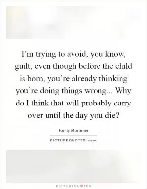 I’m trying to avoid, you know, guilt, even though before the child is born, you’re already thinking you’re doing things wrong... Why do I think that will probably carry over until the day you die? Picture Quote #1