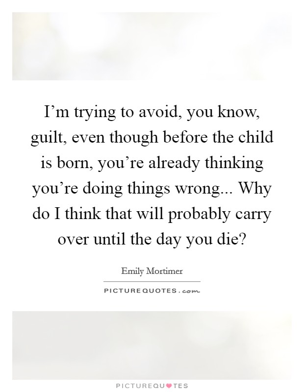 I'm trying to avoid, you know, guilt, even though before the child is born, you're already thinking you're doing things wrong... Why do I think that will probably carry over until the day you die? Picture Quote #1