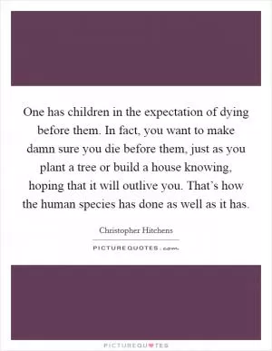 One has children in the expectation of dying before them. In fact, you want to make damn sure you die before them, just as you plant a tree or build a house knowing, hoping that it will outlive you. That’s how the human species has done as well as it has Picture Quote #1