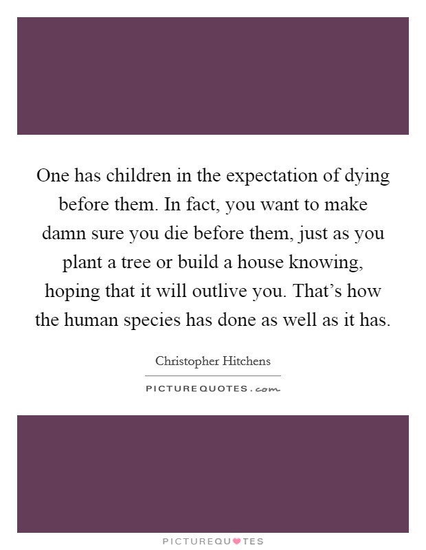 One has children in the expectation of dying before them. In fact, you want to make damn sure you die before them, just as you plant a tree or build a house knowing, hoping that it will outlive you. That's how the human species has done as well as it has. Picture Quote #1