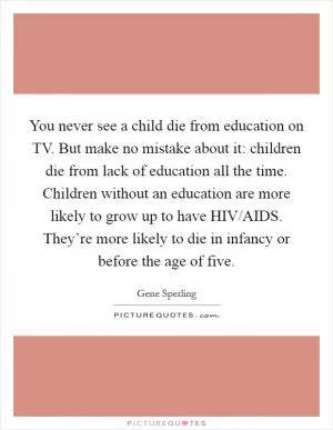 You never see a child die from education on TV. But make no mistake about it: children die from lack of education all the time. Children without an education are more likely to grow up to have HIV/AIDS. They’re more likely to die in infancy or before the age of five Picture Quote #1