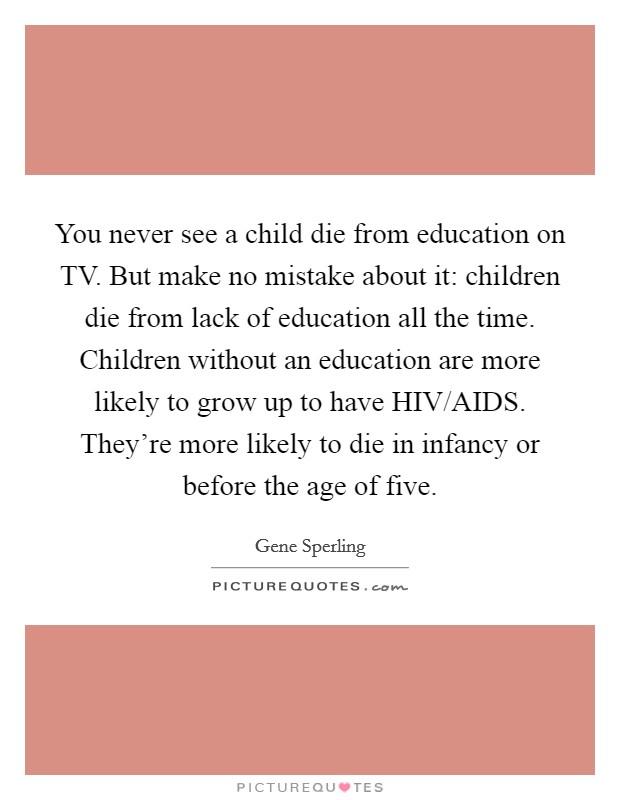 You never see a child die from education on TV. But make no mistake about it: children die from lack of education all the time. Children without an education are more likely to grow up to have HIV/AIDS. They're more likely to die in infancy or before the age of five. Picture Quote #1