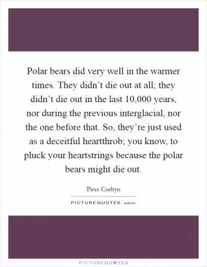 Polar bears did very well in the warmer times. They didn’t die out at all; they didn’t die out in the last 10,000 years, nor during the previous interglacial, nor the one before that. So, they’re just used as a deceitful heartthrob; you know, to pluck your heartstrings because the polar bears might die out Picture Quote #1