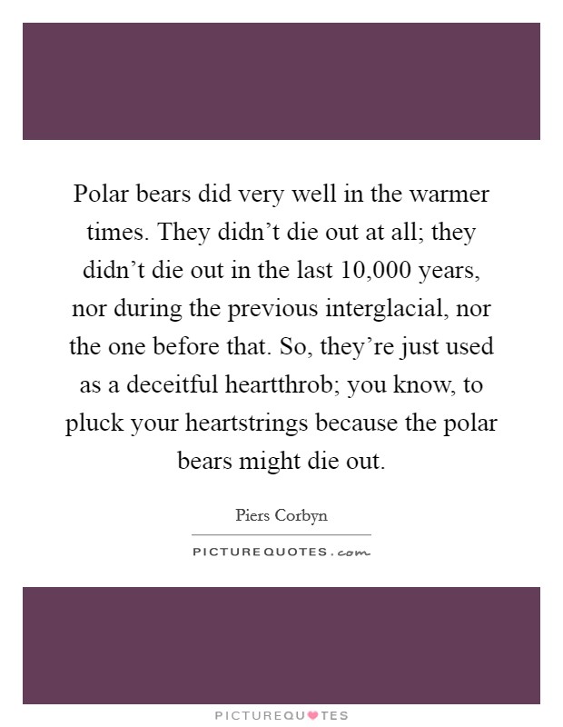 Polar bears did very well in the warmer times. They didn't die out at all; they didn't die out in the last 10,000 years, nor during the previous interglacial, nor the one before that. So, they're just used as a deceitful heartthrob; you know, to pluck your heartstrings because the polar bears might die out. Picture Quote #1