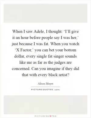 When I saw Adele, I thought: ‘I’ll give it an hour before people say I was her,’ just because I was fat. When you watch ‘X Factor,’ you can bet your bottom dollar, every single fat singer sounds like me as far as the judges are concerned. Can you imagine if they did that with every black artist? Picture Quote #1
