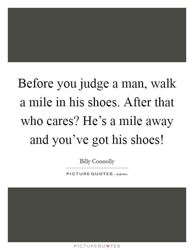 Before you judge a man, walk a mile in his shoes. After that who cares? He’s a mile away and you’ve got his shoes! Picture Quote #1