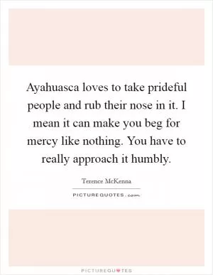 Ayahuasca loves to take prideful people and rub their nose in it. I mean it can make you beg for mercy like nothing. You have to really approach it humbly Picture Quote #1