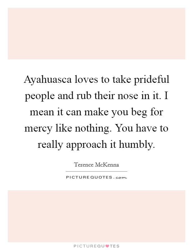 Ayahuasca loves to take prideful people and rub their nose in it. I mean it can make you beg for mercy like nothing. You have to really approach it humbly. Picture Quote #1