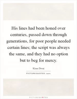 His lines had been honed over centuries, passed down through generations, for poor people needed certain lines; the script was always the same, and they had no option but to beg for mercy Picture Quote #1