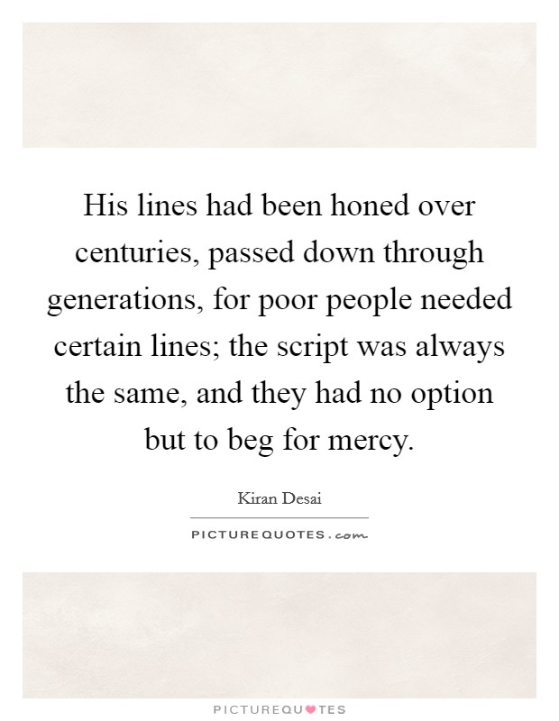 His lines had been honed over centuries, passed down through generations, for poor people needed certain lines; the script was always the same, and they had no option but to beg for mercy. Picture Quote #1