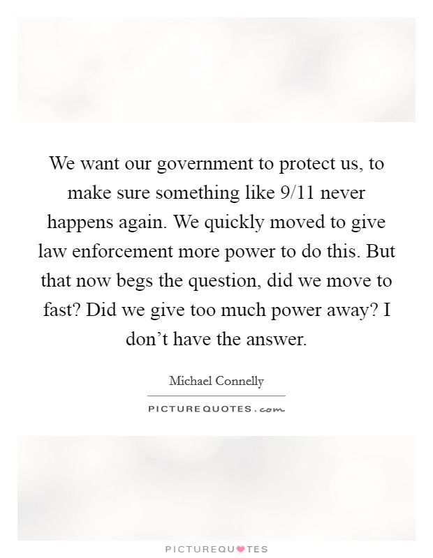 We want our government to protect us, to make sure something like 9/11 never happens again. We quickly moved to give law enforcement more power to do this. But that now begs the question, did we move to fast? Did we give too much power away? I don't have the answer. Picture Quote #1