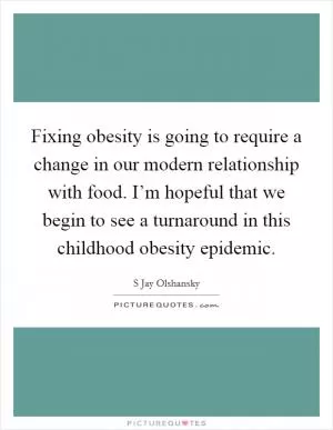 Fixing obesity is going to require a change in our modern relationship with food. I’m hopeful that we begin to see a turnaround in this childhood obesity epidemic Picture Quote #1