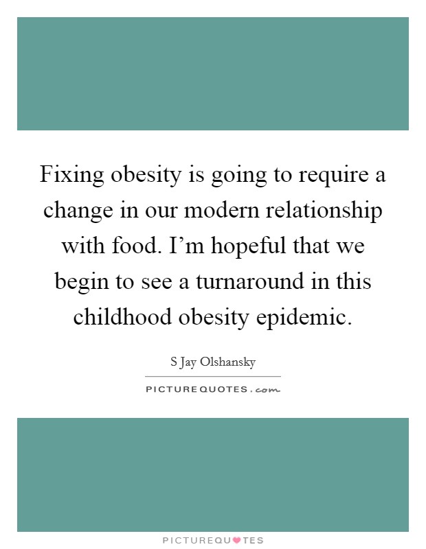 Fixing obesity is going to require a change in our modern relationship with food. I'm hopeful that we begin to see a turnaround in this childhood obesity epidemic. Picture Quote #1