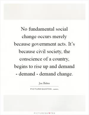 No fundamental social change occurs merely because government acts. It’s because civil society, the conscience of a country, begins to rise up and demand - demand - demand change Picture Quote #1