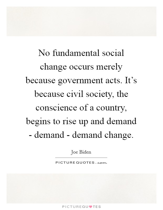 No fundamental social change occurs merely because government acts. It's because civil society, the conscience of a country, begins to rise up and demand - demand - demand change. Picture Quote #1