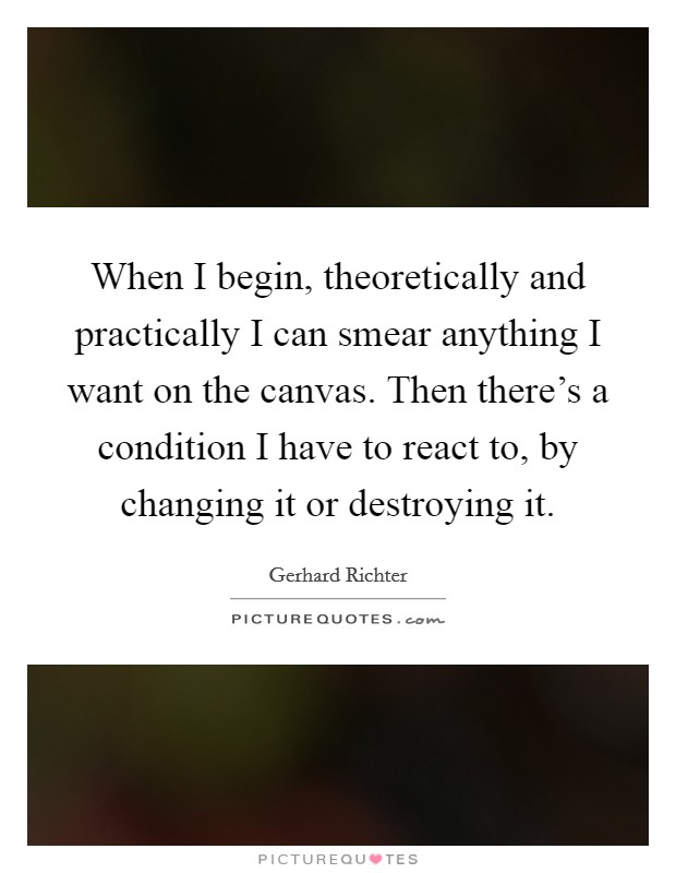 When I begin, theoretically and practically I can smear anything I want on the canvas. Then there's a condition I have to react to, by changing it or destroying it. Picture Quote #1
