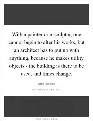 With a painter or a sculptor, one cannot begin to alter his works, but an architect has to put up with anything, because he makes utility objects - the building is there to be used, and times change Picture Quote #1