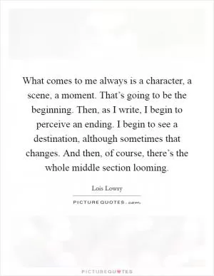 What comes to me always is a character, a scene, a moment. That’s going to be the beginning. Then, as I write, I begin to perceive an ending. I begin to see a destination, although sometimes that changes. And then, of course, there’s the whole middle section looming Picture Quote #1