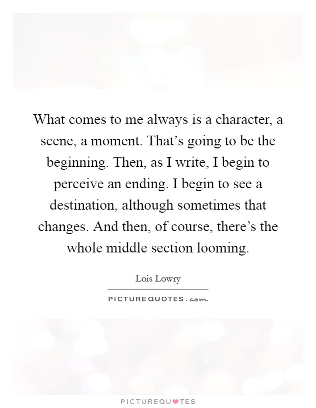 What comes to me always is a character, a scene, a moment. That's going to be the beginning. Then, as I write, I begin to perceive an ending. I begin to see a destination, although sometimes that changes. And then, of course, there's the whole middle section looming. Picture Quote #1