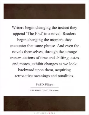 Writers begin changing the instant they append ‘The End’ to a novel. Readers begin changing the moment they encounter that same phrase. And even the novels themselves, through the strange transmutations of time and shifting tastes and mores, exhibit changes as we look backward upon them, acquiring retroactive meanings and tonalities Picture Quote #1