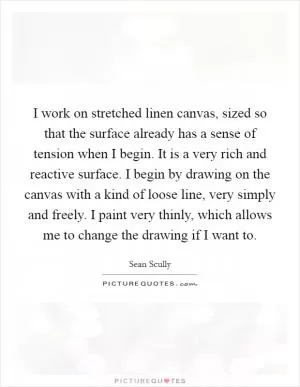 I work on stretched linen canvas, sized so that the surface already has a sense of tension when I begin. It is a very rich and reactive surface. I begin by drawing on the canvas with a kind of loose line, very simply and freely. I paint very thinly, which allows me to change the drawing if I want to Picture Quote #1