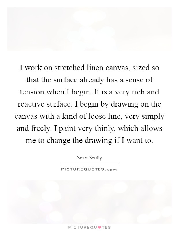 I work on stretched linen canvas, sized so that the surface already has a sense of tension when I begin. It is a very rich and reactive surface. I begin by drawing on the canvas with a kind of loose line, very simply and freely. I paint very thinly, which allows me to change the drawing if I want to. Picture Quote #1