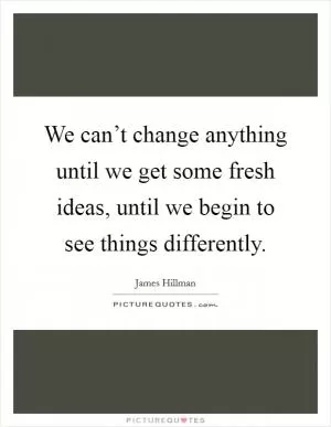We can’t change anything until we get some fresh ideas, until we begin to see things differently Picture Quote #1