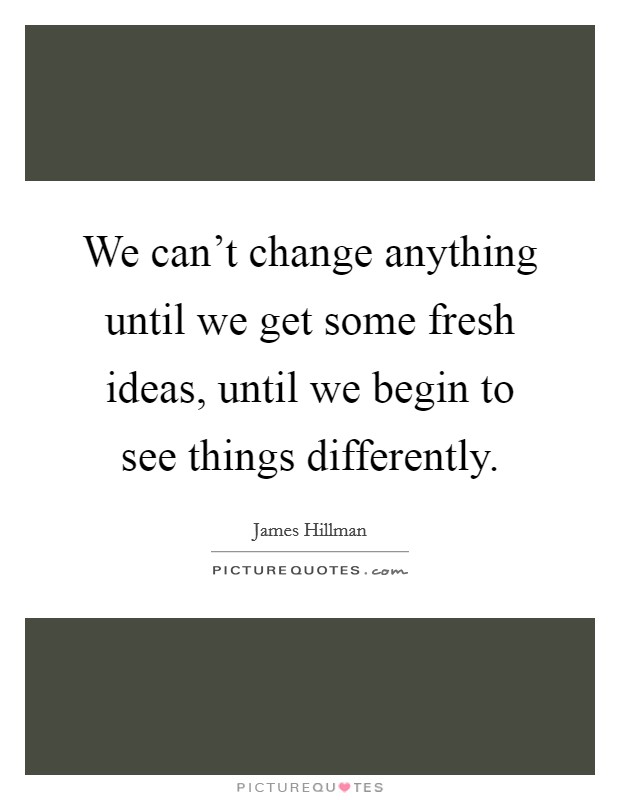 We can't change anything until we get some fresh ideas, until we begin to see things differently. Picture Quote #1