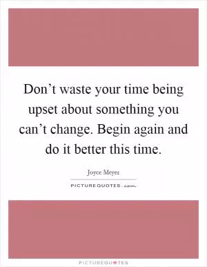 Don’t waste your time being upset about something you can’t change. Begin again and do it better this time Picture Quote #1