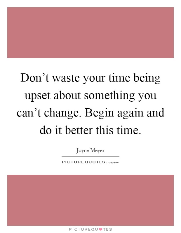 Don't waste your time being upset about something you can't change. Begin again and do it better this time. Picture Quote #1
