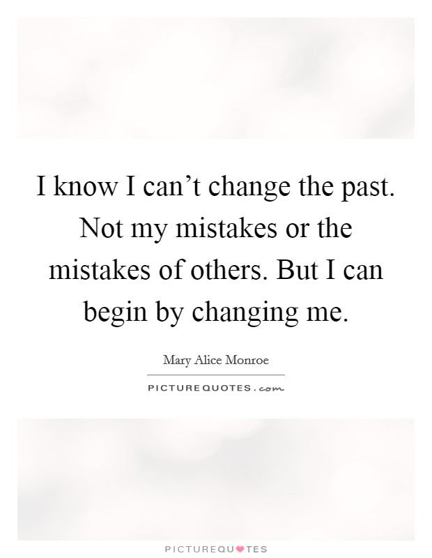 I know I can't change the past. Not my mistakes or the mistakes of others. But I can begin by changing me. Picture Quote #1