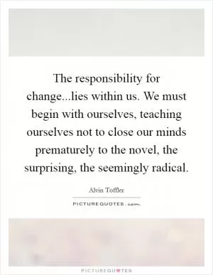 The responsibility for change...lies within us. We must begin with ourselves, teaching ourselves not to close our minds prematurely to the novel, the surprising, the seemingly radical Picture Quote #1