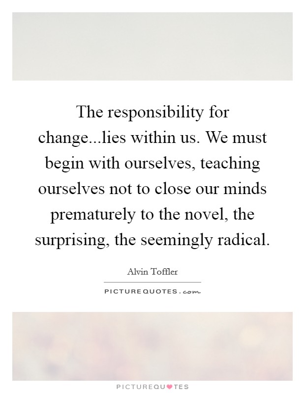The responsibility for change...lies within us. We must begin with ourselves, teaching ourselves not to close our minds prematurely to the novel, the surprising, the seemingly radical. Picture Quote #1