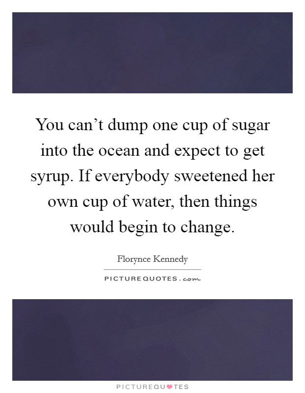 You can't dump one cup of sugar into the ocean and expect to get syrup. If everybody sweetened her own cup of water, then things would begin to change. Picture Quote #1