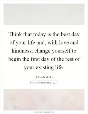 Think that today is the best day of your life and, with love and kindness, change yourself to begin the first day of the rest of your existing life Picture Quote #1