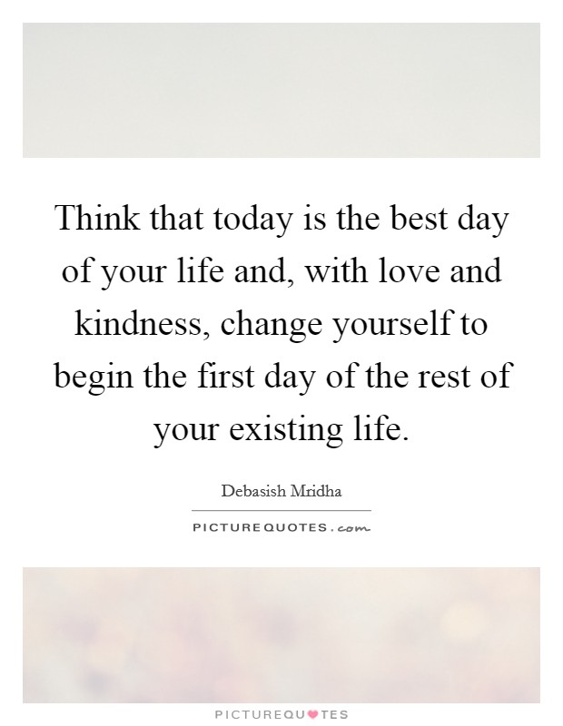 Think that today is the best day of your life and, with love and kindness, change yourself to begin the first day of the rest of your existing life. Picture Quote #1
