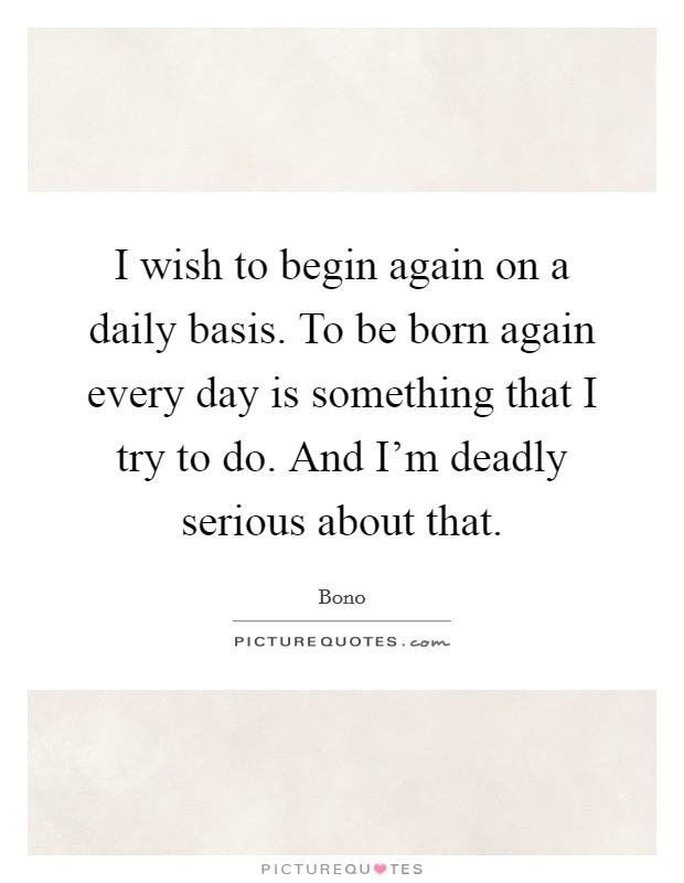 I wish to begin again on a daily basis. To be born again every day is something that I try to do. And I'm deadly serious about that. Picture Quote #1