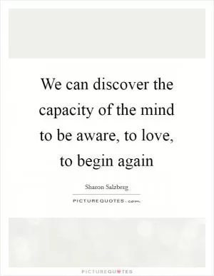 We can discover the capacity of the mind to be aware, to love, to begin again Picture Quote #1