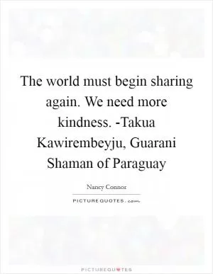 The world must begin sharing again. We need more kindness. -Takua Kawirembeyju, Guarani Shaman of Paraguay Picture Quote #1