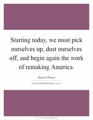 Starting today, we must pick ourselves up, dust ourselves off, and begin again the work of remaking America Picture Quote #1