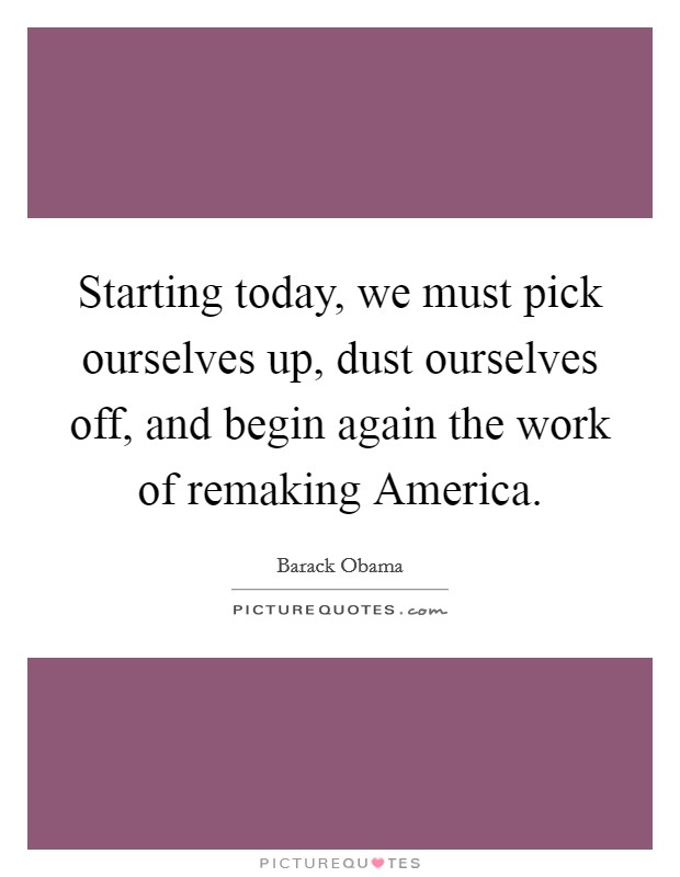 Starting today, we must pick ourselves up, dust ourselves off, and begin again the work of remaking America. Picture Quote #1