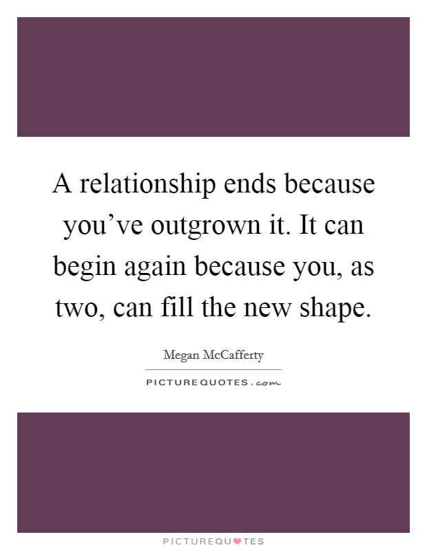 A relationship ends because you've outgrown it. It can begin again because you, as two, can fill the new shape. Picture Quote #1