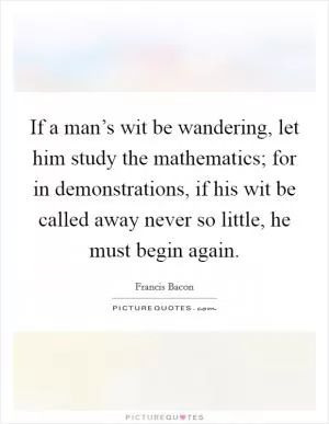 If a man’s wit be wandering, let him study the mathematics; for in demonstrations, if his wit be called away never so little, he must begin again Picture Quote #1