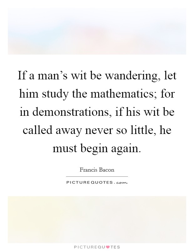 If a man's wit be wandering, let him study the mathematics; for in demonstrations, if his wit be called away never so little, he must begin again. Picture Quote #1