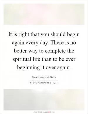 It is right that you should begin again every day. There is no better way to complete the spiritual life than to be ever beginning it over again Picture Quote #1