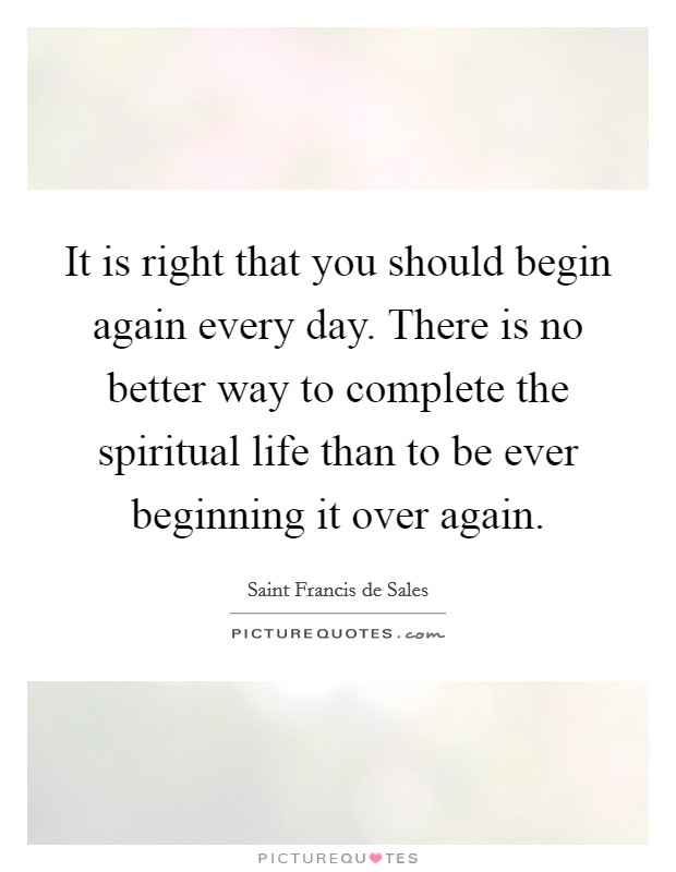 It is right that you should begin again every day. There is no better way to complete the spiritual life than to be ever beginning it over again. Picture Quote #1
